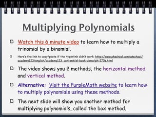 Multiplying Polynomials
Watch this 6 minute video to learn how to multiply a
trinomial by a binomial.
Here’s the link to copy/paste if the hyperlink didn’t work: http://www.phschool.com/atschool/
academy123/english/academy123_content/wl-book-demo/ph-270s.html


The video shows you 2 methods, the horizontal method
and vertical method.
Alternative: Visit the PurpleMath website to learn how
to multiply polynomials using these methods.
The next slide will show you another method for
multiplying polynomials, called the box method.
 