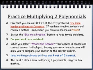 Practice Multiplying 2 Polynomials
 Now that you are an EXPERT at the easy problems, try some
 harder problems at Coolmath. If you have trouble, go back and
 review a method. Remember, you can also see me on Pronto!
 Select the “Give me a Problem” button to keep trying problems.
 Do your work in a notebook.
 When you select “What’s the Answer?” your answer is erased and
 correct answer is displayed. Having your work in a notebook will
 allow you to compare your answer to the correct answer.
 Keep working problems until you get 4 out of 5 correct.
 The next 2 slides show multiplying 2 polynomials using the box
 method.
 