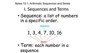 I. Sequences and Terms
• Sequence: a list of numbers
in a specific order.
1, 3, 4, 7, 10, 16
• Term: each number in a
sequence
Sequence
Terms
Notes 12.1: Arithmetic Sequences and Series
 