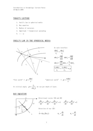 Introduction to Seismology: Lecture Notes

16 March 2005





TODAY’S LECTURE
    1. Snell’s law in spherical media
    2. Ray equation 

    3. Radius of curvature

    4. Amplitude → Geometrical spreading

    5. τ – p



SNELL’S LAW IN THE SPHERICAL MEDIA


                                           c1                           At each interface


                                           c2                           sin i1 sin j
      i1 A                                                                    =
                                                                          c1    c2
                         i2 B
                j                                                               OQ             OQ
                                                                        sin j =      sin i2 =
                                                                                OA             OB
                                                    Q                           OB          r
                                    r2                                  sin j =    sin i2 = 2 sin i2
                    r1                                                          OA          r1
                                                                        r1 sin i1 r2 sin i2
                                                                                 =          ≡p
                                                                           c1        c2

                                         O 


                           sin i                                                             r sin i
“flat earth” →      p=                                   “spherical earth” →        p=
                             c                                                                  c

                                    rp
At critical angle,        p=             we can get depth of layer.
                                c(rp )


RAY EQUATION

                                           Directional cosine (3D and 2D)

                    s1                             dx1 2   dx       dx                      dx 2    dz
                                               (      ) + ( 2 )2 + ( 3 )2 = 1           (      ) + ( )2 = 1
                                    s2             ds      ds       ds                      ds      ds

      dz     i ds                                                   ∧
                                           Direction of ray ( n )
           dx                                  ∧                                   dx                         dz
                                n              n = (n x ,0, n z )           nx =                       nz =
                                                                                   ds                         ds


                                                            1

 