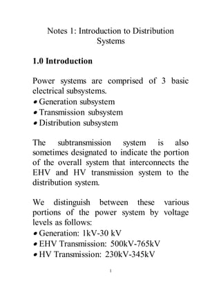 1
Notes 1: Introduction to Distribution
Systems
1.0 Introduction
Power systems are comprised of 3 basic
electrical subsystems.
 Generation subsystem
 Transmission subsystem
 Distribution subsystem
The subtransmission system is also
sometimes designated to indicate the portion
of the overall system that interconnects the
EHV and HV transmission system to the
distribution system.
We distinguish between these various
portions of the power system by voltage
levels as follows:
 Generation: 1kV-30 kV
 EHV Transmission: 500kV-765kV
 HV Transmission: 230kV-345kV
 