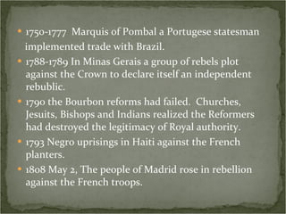 1750-1777  Marquis of Pombal a Portugese statesman implemented trade with Brazil.  1788-1789 In Minas Gerais a group of rebels plot against the Crown to declare itself an independent rebublic.  1790 the Bourbon reforms had failed.  Churches, Jesuits, Bishops and Indians realized the Reformers had destroyed the legitimacy of Royal authority. 1793 Negro uprisings in Haiti against the French planters. 1808 May 2, The people of Madrid rose in rebellion against the French troops. 