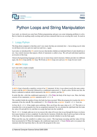 WEEK
TWO
Python Loops and String Manipulation
Last week, we showed you some basic Python programming and gave you some intriguing problems to solve.
But it is hard to do anything really exciting until you have mastered what we are covering this week. So read on
...
1 Loopy Python
The thing about computers is that they aren’t very smart, but they are extremely fast — fast at doing exactly what
we tell them to do over and over (and over and over...) again.
Last week, we introduced the if control structure that decides whether an (indented) block of code should run or
not. Any control structure that repeats a block of statements is called a loop. We call each individual repetition
an iteration of the loop.
Almost all programming languages provide one (or more) loop control structures. Python provides two different
types, the while loop and the for loop. We’ll look at while loops now and save for loops for next week!
2 while loops
Let’s start with a simple example:
>>> i = 0
>>> while i < 3:
... print i
... i = i + 1
...
0
1
2
A while loop is basically a repetitive version of an if statement. In fact, it uses almost exactly the same syntax:
it starts with the while keyword, followed by a conditional expression i < 3 and a colon. On the next line, the
block is indented to indicate which statement(s) the while controls, just like if.
It works like this: while the conditional expression i < 3 is True, the body of the loop is run. Here, the body
consists of two statements, a print statement and i = i + 1.
The variable i holds the number of times the body has been executed. When the program ﬁrst reaches the while
statement, i has the value 0. The conditional i < 3 is True this time, so print i and i = i + 1 are run.
At ﬁrst, the i = i + 1 line might seem confusing. How can i have the same value as i + 1? The trick is to
remember this is not an equality test, but an assignment statement! So, we calculate the right hand side ﬁrst (take
the value of i and add 1 to it), and then we assign that back into the variable i.
The i = i + 1 simply adds one to (or increments) the value of i every time we go through the loop so we know
how many iterations we have completed. So after the ﬁrst iteration, i holds the value 1 and we go back to the top
of the loop. We then recheck the conditional expression to decide whether to run the body again.
When used this way, the variable i is called a loop counter. The loop keeps executing until the value of i has
been incremented to 3. When this happens, the conditional expression i < 3 now False and so we jump to the
statement after the loop body (that is, the end of the program in this case).
c National Computer Science School 2005-2009 1
 