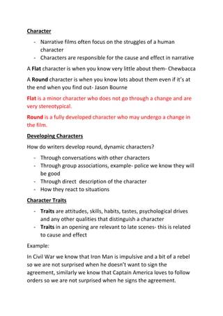 Character
- Narrative films often focus on the struggles of a human
character
- Characters are responsible for the cause and effect in narrative
A Flat character is when you know very little about them- Chewbacca
A Round character is when you know lots about them even if it’s at
the end when you find out- Jason Bourne
Flat is a minor character who does not go through a change and are
very stereotypical.
Round is a fully developed character who may undergo a change in
the film.
Developing Characters
How do writers develop round, dynamic characters?
- Through conversations with other characters
- Through group associations, example- police we know they will
be good
- Through direct description of the character
- How they react to situations
Character Traits
- Traits are attitudes, skills, habits, tastes, psychological drives
and any other qualities that distinguish a character
- Traits in an opening are relevant to late scenes- this is related
to cause and effect
Example:
In Civil War we know that Iron Man is impulsive and a bit of a rebel
so we are not surprised when he doesn’t want to sign the
agreement, similarly we know that Captain America loves to follow
orders so we are not surprised when he signs the agreement.
 