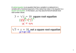 A radical equation is an equation that has a variable in a radicand ﴾or a 
variable with a fractional exponent﴿. If the radical has index 2, the equation is a 
square root equation. In this lesson, you may assume that all radicals have 
real­number values.




                                                                                       1
 