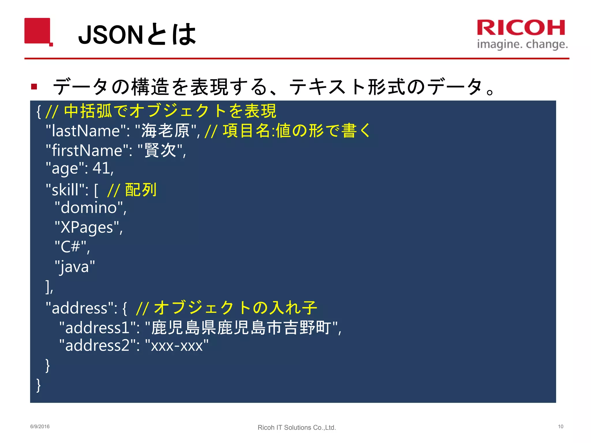 JSONとは
 データの構造を表現する、テキスト形式のデータ。
{ // 中括弧でオブジェクトを表現
"lastName": "海老原", // 項目名:値の形で書く
"firstName": "賢次",
"age": 41,
"skill": [ // 配列
"domino",
"XPages",
"C#",
"java"
],
"address": { // オブジェクトの入れ子
"address1": "鹿児島県鹿児島市吉野町",
"address2": "xxx-xxx"
}
}
6/9/2016 Ricoh IT Solutions Co.,Ltd. 10
 