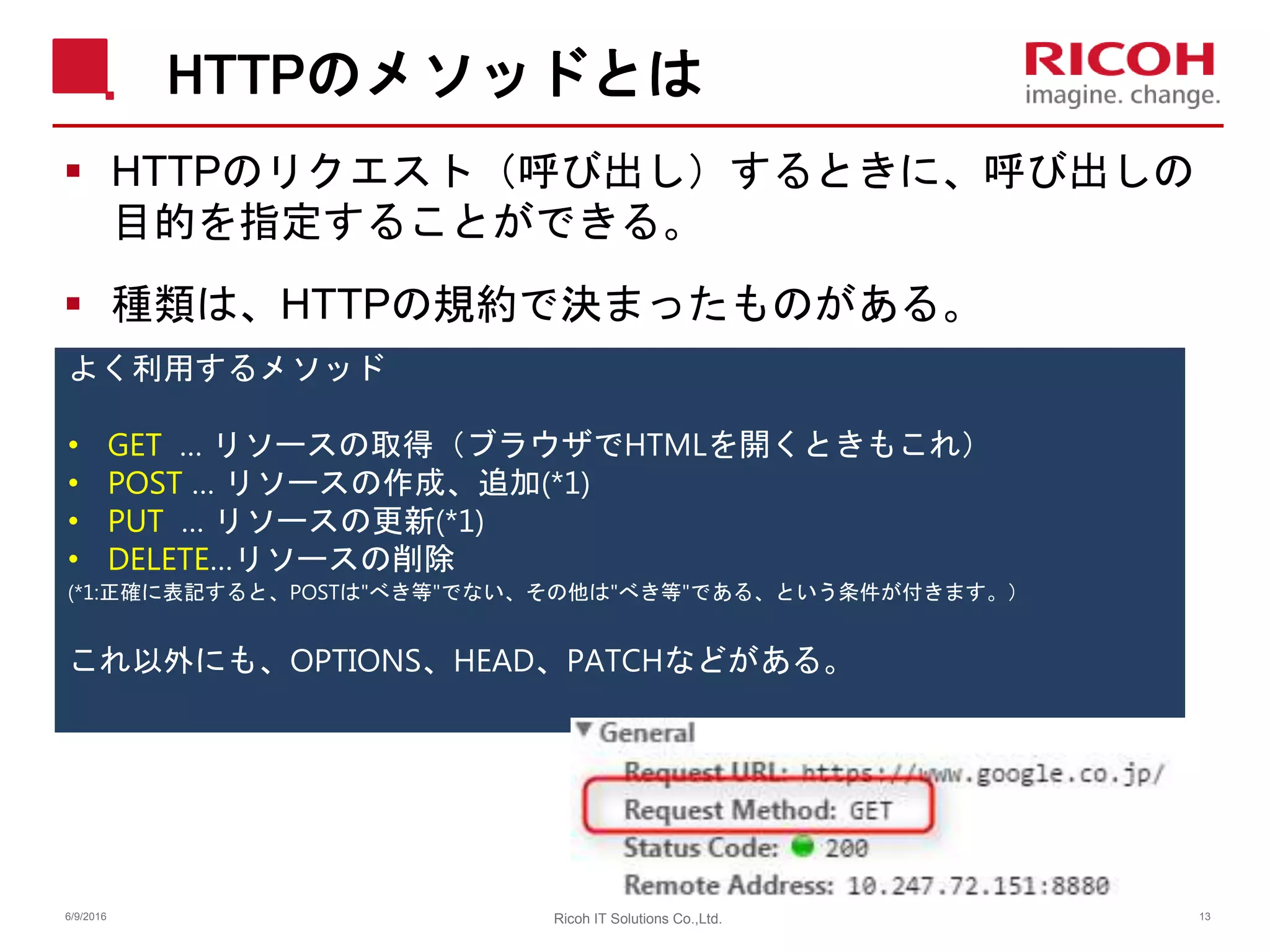 HTTPのメソッドとは
 HTTPのリクエスト（呼び出し）するときに、呼び出しの
目的を指定することができる。
 種類は、HTTPの規約で決まったものがある。
よく利用するメソッド
• GET … リソースの取得（ブラウザでHTMLを開くときもこれ）
• POST … リソースの作成、追加(*1)
• PUT … リソースの更新(*1)
• DELETE…リソースの削除
(*1:正確に表記すると、POSTは"べき等"でない、その他は"べき等"である、という条件が付きます。）
これ以外にも、OPTIONS、HEAD、PATCHなどがある。
6/9/2016 Ricoh IT Solutions Co.,Ltd. 13
 