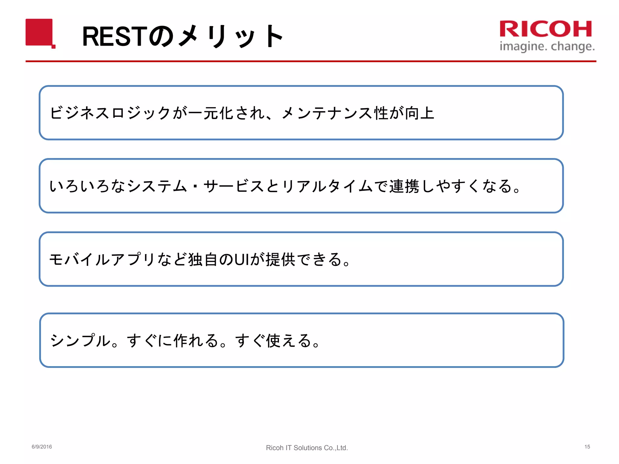 RESTのメリット
6/9/2016 Ricoh IT Solutions Co.,Ltd. 15
ビジネスロジックが一元化され、メンテナンス性が向上
いろいろなシステム・サービスとリアルタイムで連携しやすくなる。
シンプル。すぐに作れる。すぐ使える。
モバイルアプリなど独自のUIが提供できる。
 