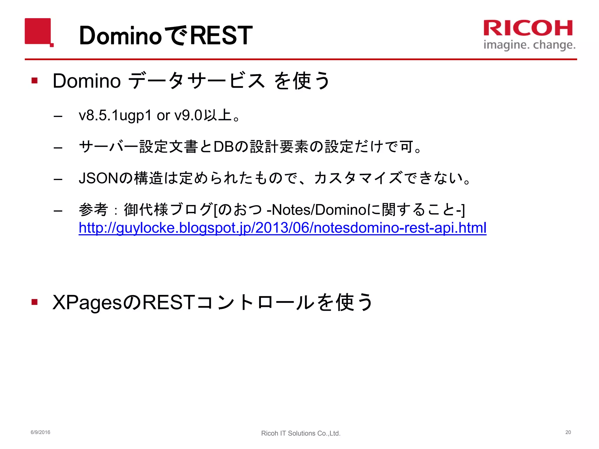 DominoでREST
 Domino データサービス を使う
– v8.5.1ugp1 or v9.0以上。
– サーバー設定文書とDBの設計要素の設定だけで可。
– JSONの構造は定められたもので、カスタマイズできない。
– 参考：御代様ブログ[のおつ -Notes/Dominoに関すること-]
http://guylocke.blogspot.jp/2013/06/notesdomino-rest-api.html
 XPagesのRESTコントロールを使う
6/9/2016 20Ricoh IT Solutions Co.,Ltd.
 