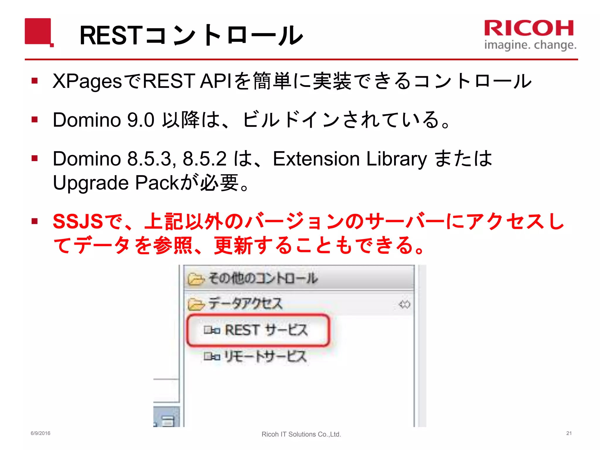 RESTコントロール
 XPagesでREST APIを簡単に実装できるコントロール
 Domino 9.0 以降は、ビルドインされている。
 Domino 8.5.3, 8.5.2 は、Extension Library または
Upgrade Packが必要。
 SSJSで、上記以外のバージョンのサーバーにアクセスし
てデータを参照、更新することもできる。
6/9/2016 Ricoh IT Solutions Co.,Ltd. 21
 
