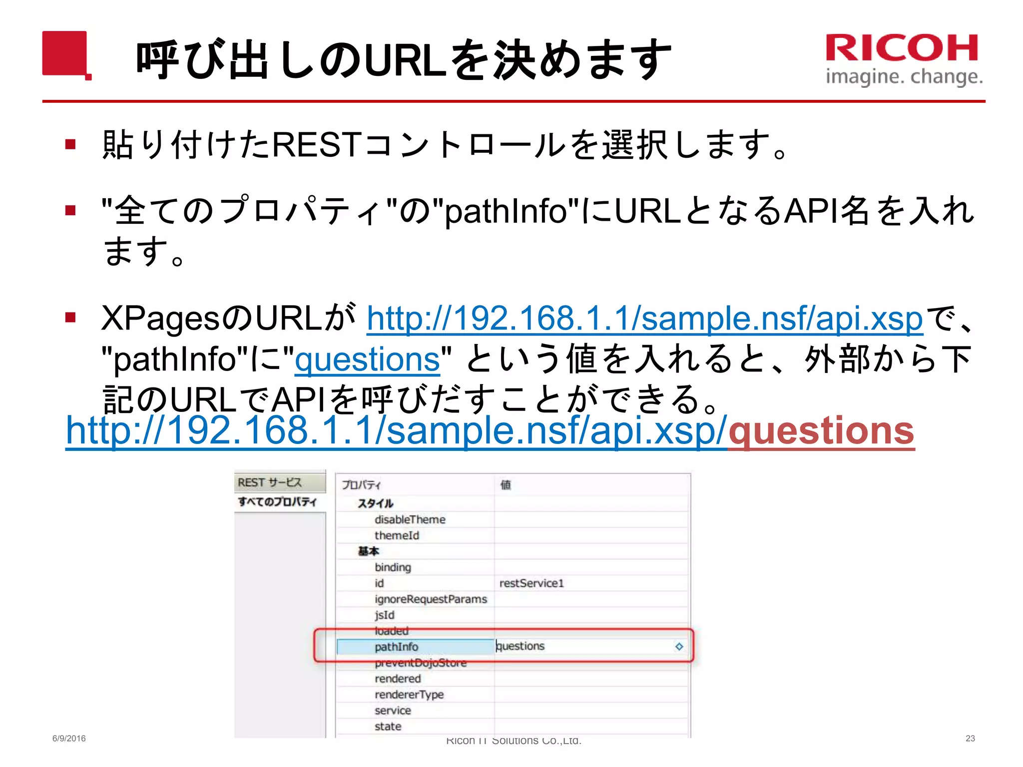 呼び出しのURLを決めます
 貼り付けたRESTコントロールを選択します。
 "全てのプロパティ"の"pathInfo"にURLとなるAPI名を入れ
ます。
 XPagesのURLが http://192.168.1.1/sample.nsf/api.xspで、
"pathInfo"に"questions" という値を入れると、外部から下
記のURLでAPIを呼びだすことができる。
http://192.168.1.1/sample.nsf/api.xsp/questions
6/9/2016 Ricoh IT Solutions Co.,Ltd. 23
 