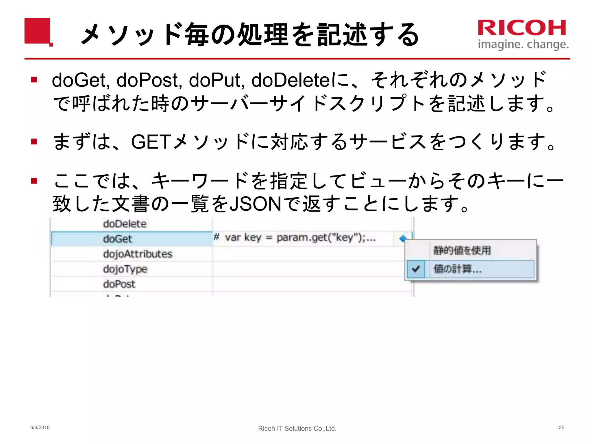 メソッド毎の処理を記述する
 doGet, doPost, doPut, doDeleteに、それぞれのメソッド
で呼ばれた時のサーバーサイドスクリプトを記述します。
 まずは、GETメソッドに対応するサービスをつくります。
 ここでは、キーワードを指定してビューからそのキーに一
致した文書の一覧をJSONで返すことにします。
6/9/2016 25Ricoh IT Solutions Co.,Ltd.
 