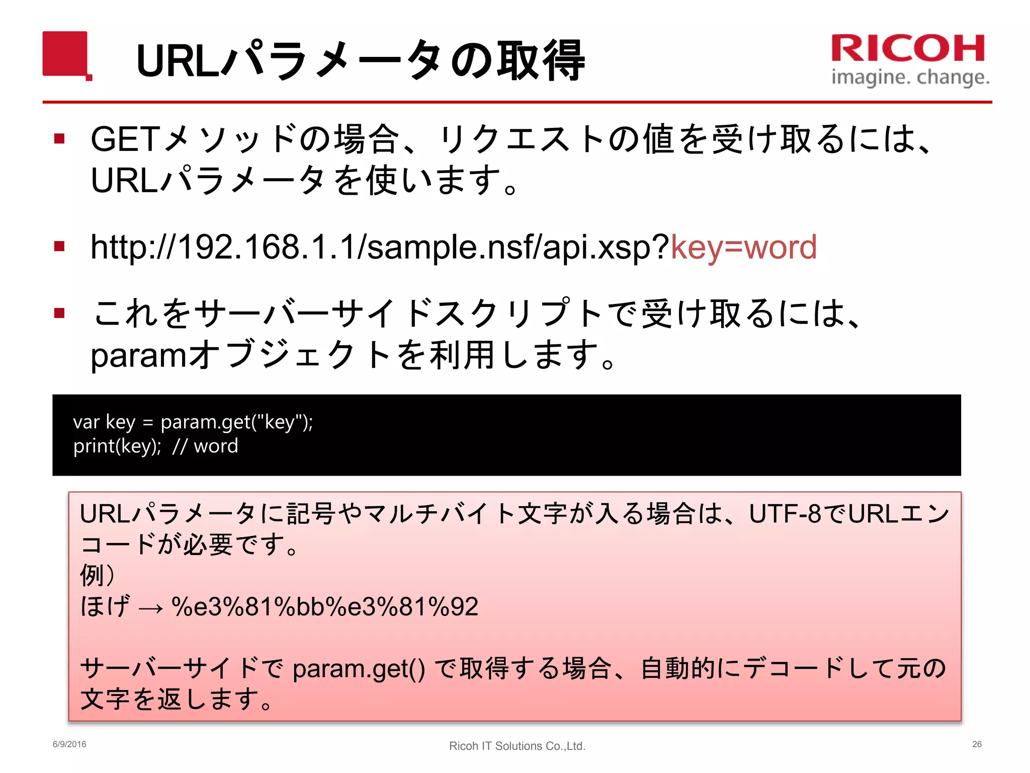 URLパラメータの取得
 GETメソッドの場合、リクエストの値を受け取るには、
URLパラメータを使います。
 http://192.168.1.1/sample.nsf/api.xsp?key=word
 これをサーバーサイドスクリプトで受け取るには、
paramオブジェクトを利用します。
6/9/2016 26Ricoh IT Solutions Co.,Ltd.
var key = param.get("key");
print(key); // word
URLパラメータに記号やマルチバイト文字が入る場合は、UTF-8でURLエン
コードが必要です。
例）
ほげ → %e3%81%bb%e3%81%92
サーバーサイドで param.get() で取得する場合、自動的にデコードして元の
文字を返します。
 