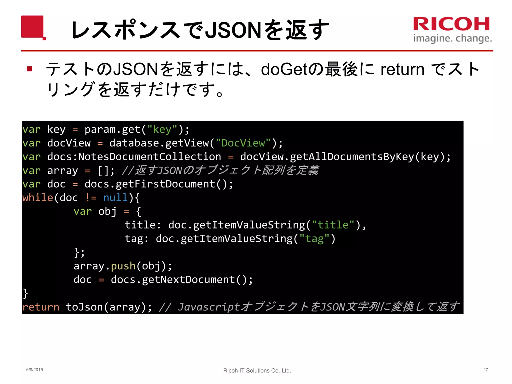 レスポンスでJSONを返す
 テストのJSONを返すには、doGetの最後に return でスト
リングを返すだけです。
6/9/2016 27Ricoh IT Solutions Co.,Ltd.
var key = param.get("key");
var docView = database.getView("DocView");
var docs:NotesDocumentCollection = docView.getAllDocumentsByKey(key);
var array = []; //返すJSONのオブジェクト配列を定義
var doc = docs.getFirstDocument();
while(doc != null){
var obj = {
title: doc.getItemValueString("title"),
tag: doc.getItemValueString("tag")
};
array.push(obj);
doc = docs.getNextDocument();
}
return toJson(array); // JavascriptオブジェクトをJSON文字列に変換して返す
 