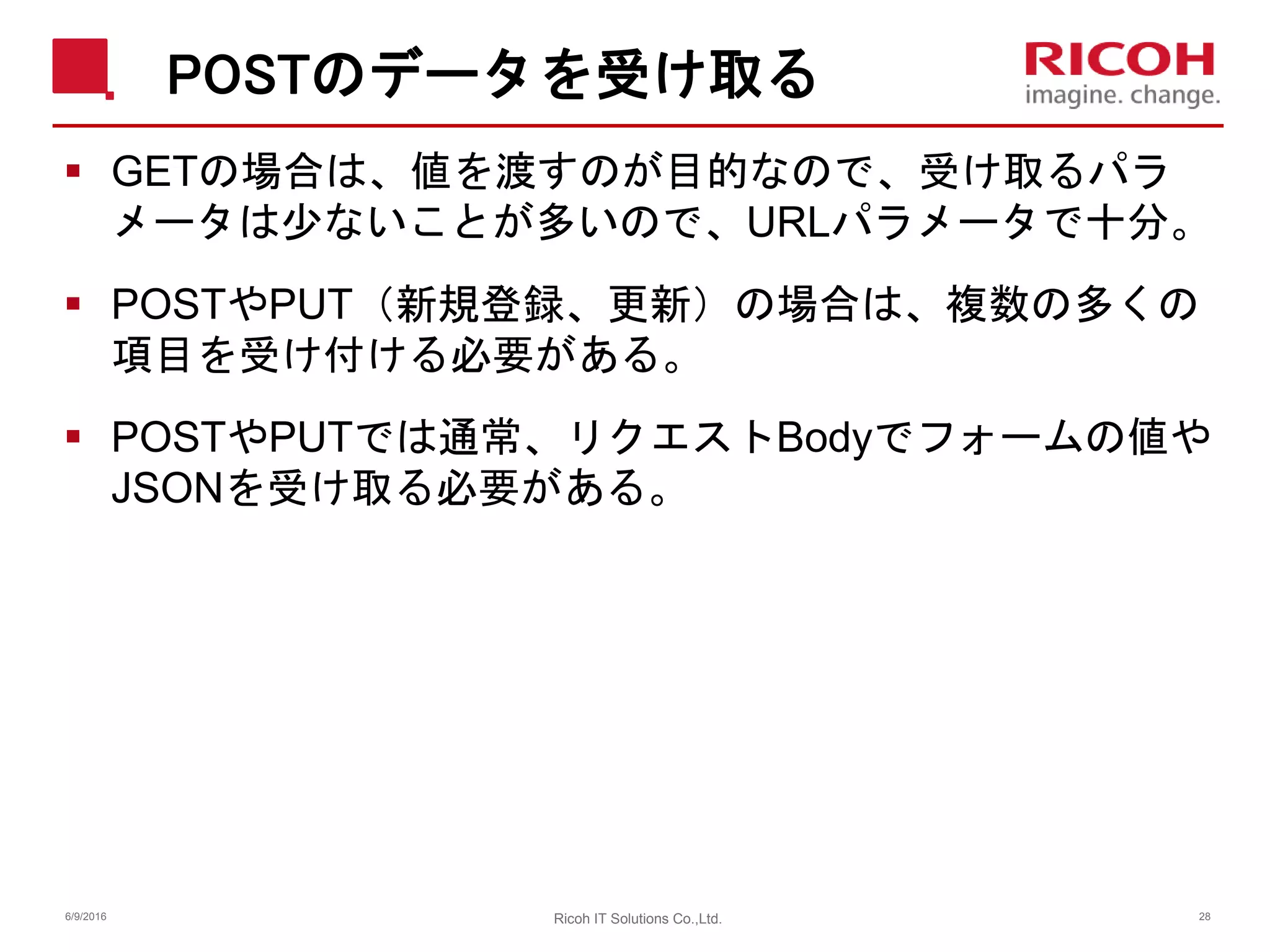 POSTのデータを受け取る
 GETの場合は、値を渡すのが目的なので、受け取るパラ
メータは少ないことが多いので、URLパラメータで十分。
 POSTやPUT（新規登録、更新）の場合は、複数の多くの
項目を受け付ける必要がある。
 POSTやPUTでは通常、リクエストBodyでフォームの値や
JSONを受け取る必要がある。
6/9/2016 28Ricoh IT Solutions Co.,Ltd.
 
