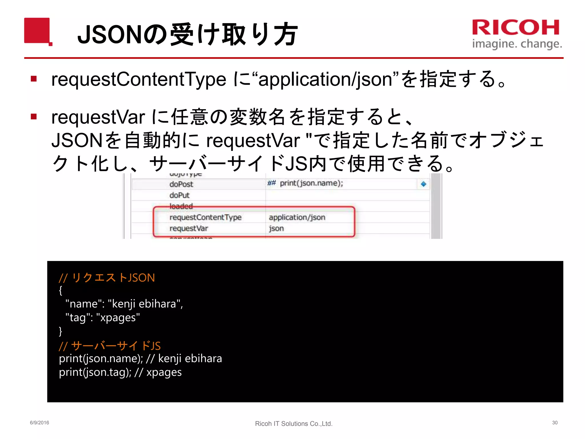 JSONの受け取り方
 requestContentType に“application/json”を指定する。
 requestVar に任意の変数名を指定すると、
JSONを自動的に requestVar "で指定した名前でオブジェ
クト化し、サーバーサイドJS内で使用できる。
6/9/2016 30Ricoh IT Solutions Co.,Ltd.
// リクエストJSON
{
"name": "kenji ebihara",
"tag": "xpages"
}
// サーバーサイドJS
print(json.name); // kenji ebihara
print(json.tag); // xpages
 