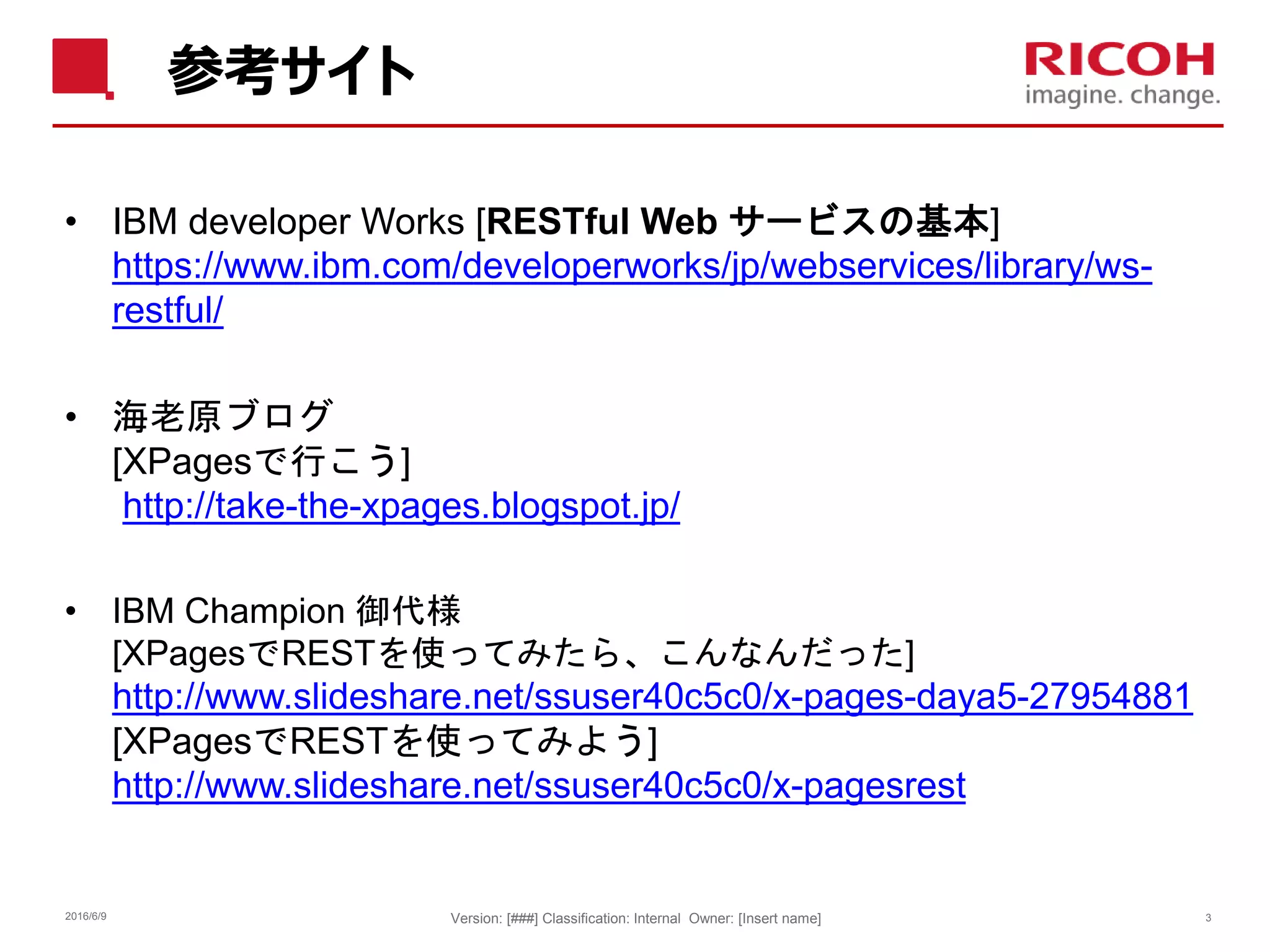 参考サイト
• IBM developer Works [RESTful Web サービスの基本]
https://www.ibm.com/developerworks/jp/webservices/library/ws-
restful/
• 海老原ブログ
[XPagesで行こう]
http://take-the-xpages.blogspot.jp/
• IBM Champion 御代様
[XPagesでRESTを使ってみたら、こんなんだった]
http://www.slideshare.net/ssuser40c5c0/x-pages-daya5-27954881
[XPagesでRESTを使ってみよう]
http://www.slideshare.net/ssuser40c5c0/x-pagesrest
2016/6/9 Version: [###] Classification: Internal Owner: [Insert name] 3
 