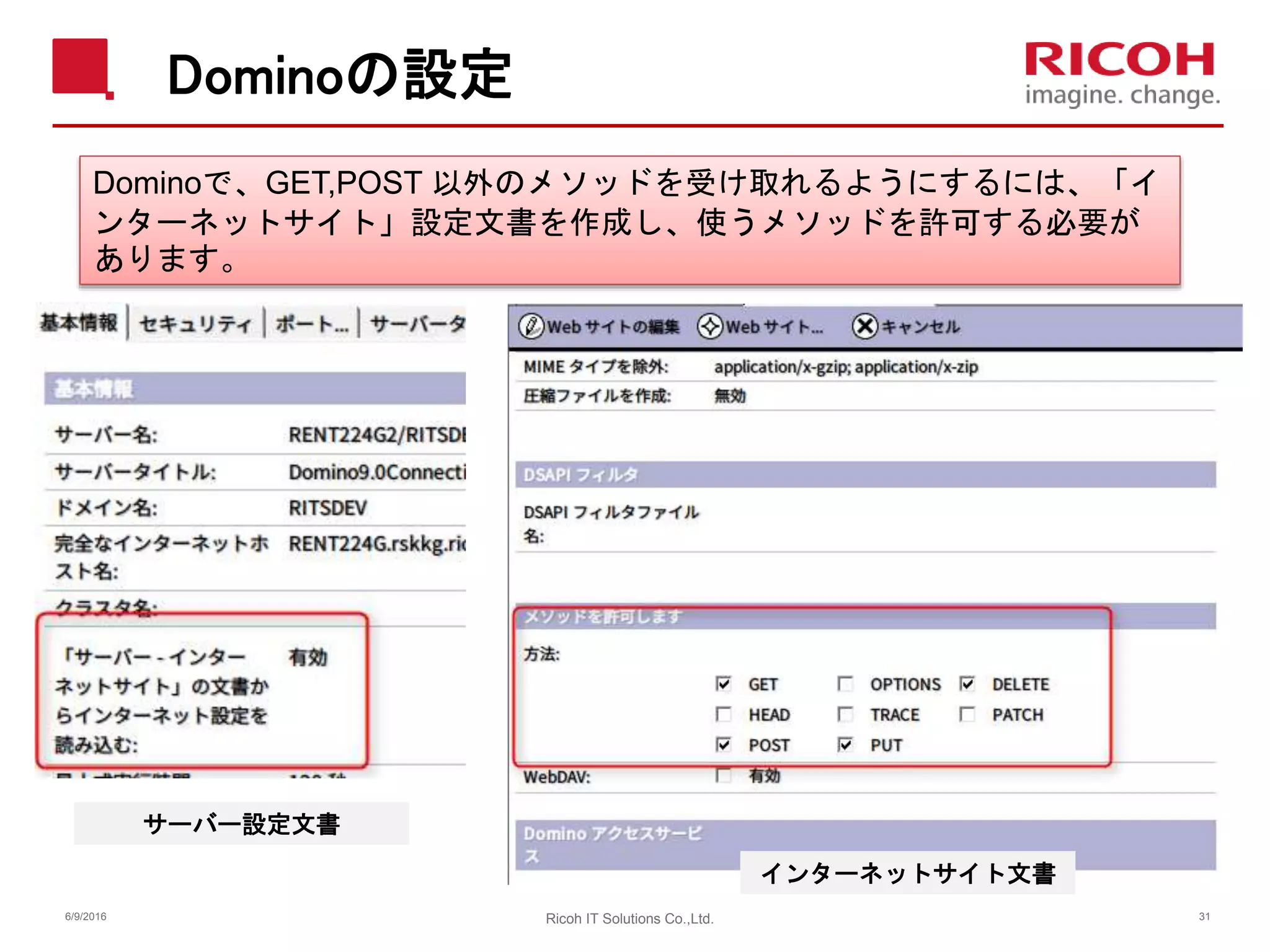Dominoの設定
6/9/2016 Ricoh IT Solutions Co.,Ltd. 31
Dominoで、GET,POST 以外のメソッドを受け取れるようにするには、「イ
ンターネットサイト」設定文書を作成し、使うメソッドを許可する必要が
あります。
サーバー設定文書
インターネットサイト文書
 