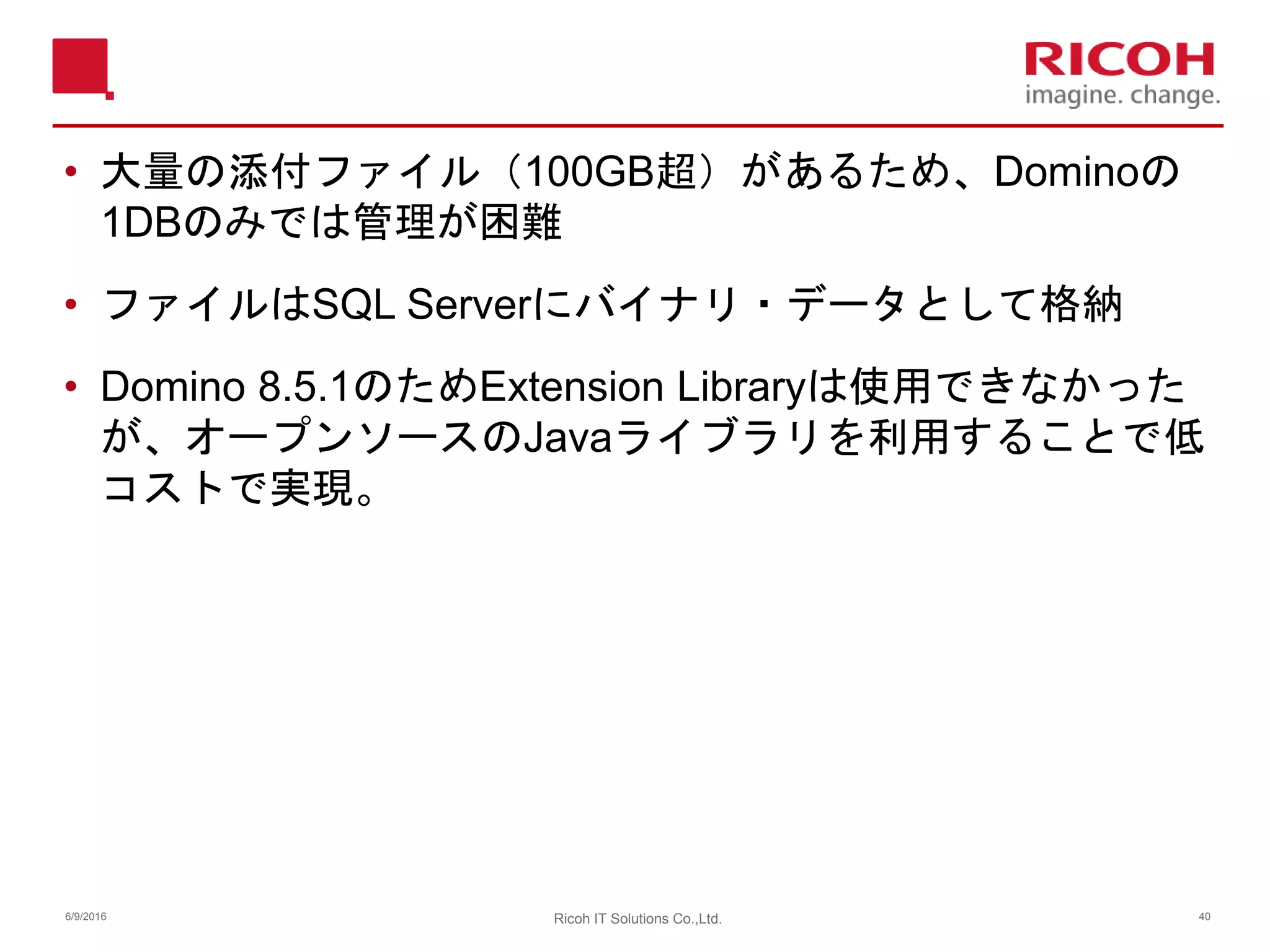 • 大量の添付ファイル（100GB超）があるため、Dominoの
1DBのみでは管理が困難
• ファイルはSQL Serverにバイナリ・データとして格納
• Domino 8.5.1のためExtension Libraryは使用できなかった
が、オープンソースのJavaライブラリを利用することで低
コストで実現。
6/9/2016 40Ricoh IT Solutions Co.,Ltd.
 