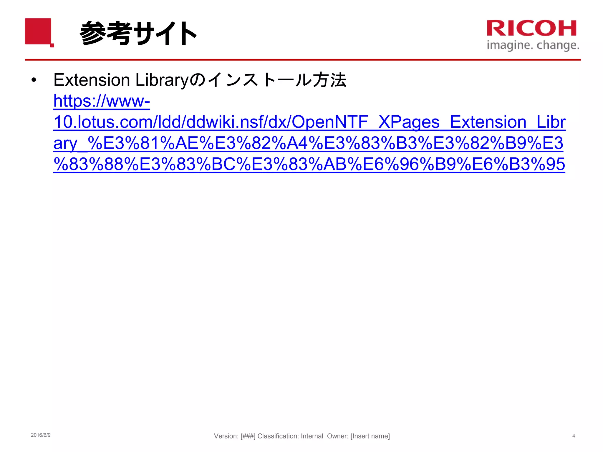 参考サイト
• Extension Libraryのインストール方法
https://www-
10.lotus.com/ldd/ddwiki.nsf/dx/OpenNTF_XPages_Extension_Libr
ary_%E3%81%AE%E3%82%A4%E3%83%B3%E3%82%B9%E3
%83%88%E3%83%BC%E3%83%AB%E6%96%B9%E6%B3%95
2016/6/9 Version: [###] Classification: Internal Owner: [Insert name] 4
 