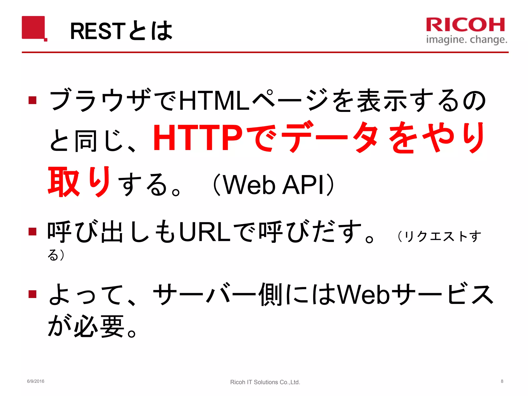 RESTとは
 ブラウザでHTMLページを表示するの
と同じ、HTTPでデータをやり
取りする。（Web API）
 呼び出しもURLで呼びだす。（リクエストす
る）
 よって、サーバー側にはWebサービス
が必要。
6/9/2016 Ricoh IT Solutions Co.,Ltd. 8
 