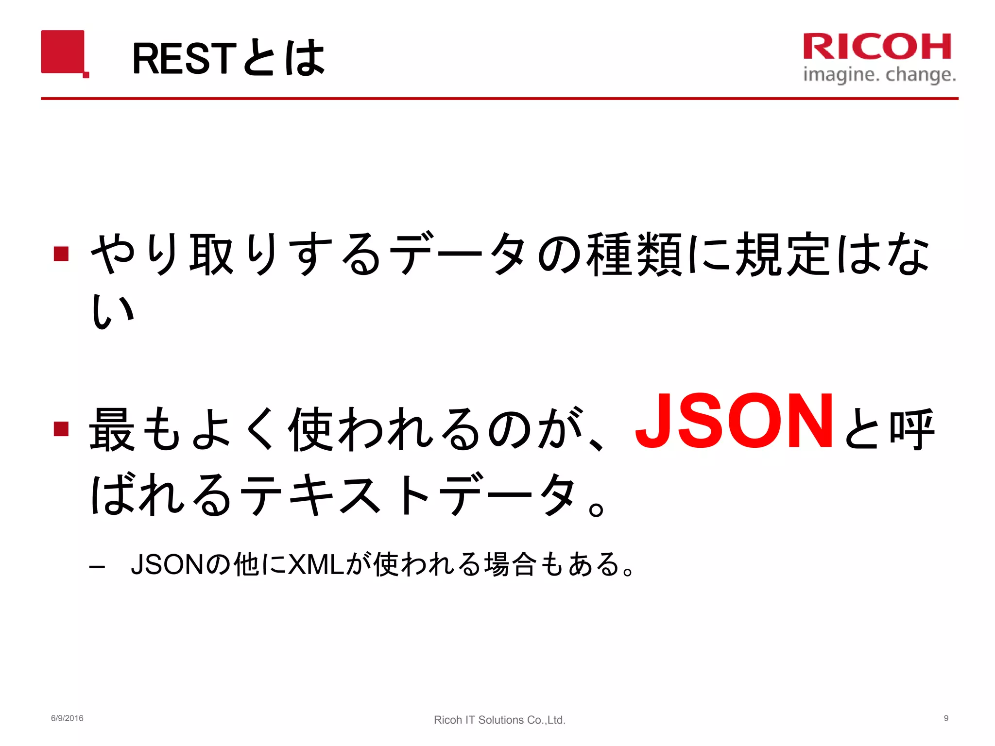 RESTとは
 やり取りするデータの種類に規定はな
い
 最もよく使われるのが、JSONと呼
ばれるテキストデータ。
– JSONの他にXMLが使われる場合もある。
6/9/2016 Ricoh IT Solutions Co.,Ltd. 9
 