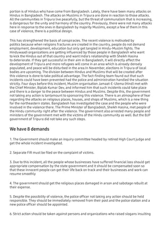 portion is of Hindus who have come from Bangladesh. Lately, there have been many attacks on
Hindus in Bangladesh. The attacks on Muslims in Tripura are done in reaction to those attacks.
All the communities in Tripura live peacefully, but the threat of communalism that is increasing,
is dangerous for the unity and harmony of the country. Previously, there were not many attacks
here in response to the ones in Bangladesh by majority Muslims, except a few of them.In this
case of violence, there is a political design.
This has strengthened the basis of conspiracies. The recent violence is motivated by
politics because when religions fractures are created in the country, people do not demand
employment, development, education but only get tangled in Hindu-Muslim ﬁghts. The
Hinduwaadi organizations are getting inﬂuenced by those people in Bangladesh who want
to kick the Hindus out of that country and want India's relationship with Sheikh Hasina
to deteriorate. If they get successful in their aim in Bangladesh, it will directly affect the
development of Tripura and more refugees will come in an area which is already densely
populated, and peace will be disturbed in the area.In November, elections in Tripura of local
bodies are upcoming. The division between Hindus and Muslims that will be created after
this violence is done to take political advantage. The fact-ﬁnding team found out that such
incidents could have been prevented had the police and administration handled the situation
strictly. Four days before this incident, Muslim organisation Jamaat-E-Ulema (Hind) met with
the Chief Minister, Biplab Kumar Dev, and informed him that such incidents could take place
and there is a danger to the peace between Hindus and Muslims. Despite this, the government
not taking any action is tantamount to sponsoring this violence. There is an atmosphere of fear
regarding the attacks on religious places, houses, and shops of Muslims, which is a new thing
for the northeastern states. Bangladesh has investigated the case and the people who were
involved in the violence there. The Prime Minister of Bangladesh, Sheikh Hasina, met people of
the Hindu community right after the violence. The government also arrested many people and
ministers of the government met with the victims of the Hindu community as well. But the BJP
government of Tripura did not take any such steps.
We have 8 demands
1. The Government should make an inquiry committee headed by retired High Court judge and
get the whole incident investigated.
2. Separate FIR must be ﬁled on the complaint of victims.
3. Due to this incident, all the people whose businesses have suffered ﬁnancial loss should get
appropriate compensation by the state government and it should be compensated soon so
that these innocent people can get their life back on track and their businesses and work can
resume smoothly
4. The government should get the religious places damaged in arson and sabotage rebuilt at
their expense.
5. Despite the possibility of violence, the police ofﬁcer not taking any action should be held
responsible. They should be immediately removed from their post and the police station and a
new police ofﬁcer should be appointed.
6. Strict action should be taken against persons and organizations who raised slogans insulting
 