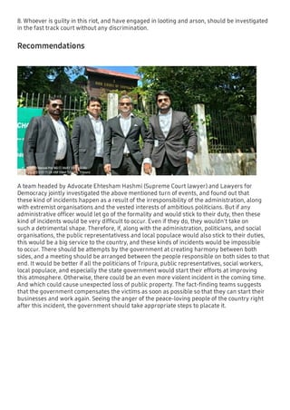 8. Whoever is guilty in this riot, and have engaged in looting and arson, should be investigated
in the fast track court without any discrimination.
Recommendations
A team headed by Advocate Ehtesham Hashmi (Supreme Court lawyer) and Lawyers for
Democracy jointly investigated the above mentioned turn of events, and found out that
these kind of incidents happen as a result of the irresponsibility of the administration, along
with extremist organisations and the vested interests of ambitious politicians. But if any
administrative ofﬁcer would let go of the formality and would stick to their duty, then these
kind of incidents would be very difﬁcult to occur. Even if they do, they wouldn't take on
such a detrimental shape. Therefore, if, along with the administration, politicians, and social
organisations, the public representativess and local populace would also stick to their duties,
this would be a big service to the country, and these kinds of incidents would be impossible
to occur. There should be attempts by the government at creating harmony between both
sides, and a meeting should be arranged between the people responsible on both sides to that
end. It would be better if all the politicians of Tripura, public representatives, social workers,
local populace, and especially the state government would start their efforts at improving
this atmosphere. Otherwise, there could be an even more violent incident in the coming time.
And which could cause unexpected loss of public property. The fact-ﬁnding teams suggests
that the government compensates the victims as soon as possible so that they can start their
businesses and work again. Seeing the anger of the peace-loving people of the country right
after this incident, the government should take appropriate steps to placate it.
 