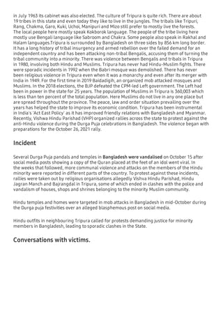 in July 1963 its cabinet was also elected. The culture of Tripura is quite rich. There are about
19 tribes in this state and even today they like to live in the jungles. The tribals like Tripuri,
Rang, Chakma, Garo, Kuki, Uchoi, Manipuri and Mizo still prefer to mostly live the forests.
The local people here mostly speak Kokborok language. The people of the tribe living here
mostly use Bengali language like Sabroom and Chakra. Some people also speak in Rakhal and
Halam languages.Tripura is surrounded by Bangladesh on three sides by 856 km long border.
It has a long history of tribal insurgency and armed rebellion over the failed demand for an
independent country and has been attacking non-tribal Bengalis, accusing them of turning the
tribal community into a minority. There was violence between Bengalis and tribals in Tripura
in 1980, involving both Hindu and Muslims. Tripura has never had Hindu-Muslim ﬁghts. There
were sporadic incidents in 1992 when the Babri mosque was demolished. There has never
been religious violence in Tripura even when it was a monarchy and even after its merger with
India in 1949. For the ﬁrst time in 2019 Baidadigih, an organized mob attacked mosques and
Muslims. In the 2018 elections, the BJP defeated the CPM-led Left government. The Left had
been in power in the state for 25 years. The population of Muslims in Tripura is 360,003 which
is less than ten percent of the total population. Here Muslims do not live in any one place but
are spread throughout the province. The peace, law and order situation prevailing over the
years has helped the state to improve its economic condition. Tripura has been instrumental
in India's 'Act East Policy' as it has improved friendly relations with Bangladesh and Myanmar.
Recently, Vishwa Hindu Parishad (VHP) organized rallies across the state to protest against the
anti-Hindu violence during the Durga Puja celebrations in Bangladesh. The violence began with
preparations for the October 26, 2021 rally.
Incident
Several Durga Puja pandals and temples in Bangladesh were vandalised on October 15 after
social media posts showing a copy of the Quran placed at the feet of an idol went viral. In
the weeks that followed, more communal violence and attacks on the members of the Hindu
minority were reported in different parts of the country. To protest against these incidents,
rallies were taken out by religious organisations allegedly Vishva Hindu Parishad, Hindu
Jagran Manch and Bajrangdal in Tripura, some of which ended in clashes with the police and
vandalism of houses, shops and shrines belonging to the minority Muslim community.
Hindu temples and homes were targeted in mob attacks in Bangladesh in mid-October during
the Durga puja festivities over an alleged blasphemous post on social media.
Hindu outﬁts in neighbouring Tripura called for protests demanding justice for minority
members in Bangladesh, leading to sporadic clashes in the State.
Conversations with victims.
 
