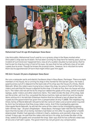 Mohammed Yusuf Ali age 40 shopkeeper Rawa Bazar
Like Amiruddin, Mohammad Yusuf used to run a grocery shop in the Rawa market when
Amiruddin's shop was burnt down. He has been running his shop here for twenty years, but no
incident of such kind ever happened here, now all of a sudden situation turned worse, that he
had to see his shop burning in front of his eyes. He says that he has suffered a loss of six lakh
rupees due to arson. Though he knows the arsonist name , however, he is reluctant to name
them due to apprehension of harm that might inﬂict upon him again.
MD Amir Hussain 34 years shopkeeper Dawa Bazar
He runs a computer parts and electric hardware shop in Rava Bazar, Panisagar. There are eight
members in his house, he is running his shop in this market for the last ten years. He made a
good business out of it. Adjacent to the back side of his shop was the house of a Hindu, Manik
Debnath. When the rioters were trying to burn down the shop, he came in front of the Hindu
rioters and said that his house is adjacent to the shop. If it sets on ﬁre, then my house will also
burn. The rioters did not set ﬁre to his shop but robbed the goods of his shop, which included
laptops, water motors and other electronic items. The rioters broke the door of his shop, took
out the printer, set it on ﬁre, ransacked the Xerox machine, took out electrical and hardware
items and burnt it. He told Adv Ehtesham Hashmi that he suffered a loss of about ten lakh
rupees but the government has given him a compensation of only ₹ 26800. The neighbouring
Hindu family of Manik Debnath refused to tell the name of rioters and arsonist when inquired
by Amir but he believes that they know rioters name. And if the investigating agencies
interrogate Manik Debnath, he will tell the name of the rioters to the investigating agency.
Sabir Ahmed. Age - 20 years Shopkeeper - Rawa Bazar, Panisagar Sabir told the fact-ﬁnding
team that the burden of six family members had fallen on him after his aging father's health
deteriorated. Shabbir had opened a children's food's, stationery and cosmetic shop near the
school 15 days ago. He said that the rioters did not burn his shop, but broke the door of the
shop, looted all the goods and ransacked the shop. Sabir says that he has suffered a total loss
of one and a half lakh rupees. The government has not yet given any compensation.
 