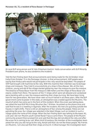 Munawar Ali, 72, a resident of Rava Bazaar in Panisagar
(A Local BJP wing person and SC Adv Ehtesham Hashmi holds conversation with BJP Minority
President over phone, he also condemns the incident)
Told the fact-ﬁnding team that announcements were being made for the 26 October misal
(rally) from October 15 in the Panisagar division. In that announcement, VHP people were
saying that Hindus who would not participate in this rally would be boycotted. The people of
VHP had brought JCB machines to the rally. With this machine their intention was to damage
shops and mosques. They tried it unsuccessfully at a shop in Rava Bazaar. We, all the men,
children, young and old of the village started gathering near the mosque to save the mosque.
The distance of Rawa Bazar from the mosque is 500 meters and the shops of Rava Bazar are
clearly visible from there. The owners of the 11 shops which were set ablazed and vandalized
were standing with us near the mosque watching their shops burning. We have been living
here for two generations. We have never seen so much hatred in all these years. After the BJP
government came to power in the state, an atmosphere was created against the Muslims. The
result of which has come out in the form of this incident. When the arson was taking place,
we called the local BJP MLA Vinay Bhushan Das 7-8 times. He picked up the phone once and
said that he was in a meeting in Agartala. After the incident, the men are guarding outside the
houses in night shifts. There is still an atmosphere of fear among the people. Police are not
patrolling the area. Our village was selected in the Ideal Village, such an incident in such a
village spoils the name of the village. When the fact-ﬁnding team was talking to Munawar Ali,
a 26-year-old non-Muslim youth named Ranjit Tripura came there. The people of the Muslim
community present there praised him and said that this boy did not attend the rally and after
the arson he is coming to our aid. When Amit Srivastava, the member of the investigation team
asked him why you did not go to the rally, Ranjit said that I do not like those people. My friends
are Muslims. I am also sad that their shops are burnt. In Dharmanagar the investigation team
 