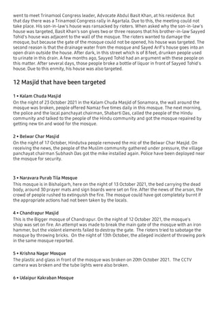 went to meet Trinamool Congress leader, Advocate Abdul Basit Khan, at his residence. But
that day there was a Trinamool Congress rally in Agartala. Due to this, the meeting could not
take place. His son-in-law's house was ransacked by rioters. When asked why the son-in-law's
house was targeted, Basit Khan's son gives two or three reasons that his brother-in-law Sayyed
Tohid's house was adjacent to the wall of the mosque. The rioters wanted to damage the
mosque, but because the gate of the mosque could not be opened, his house was targeted. The
second reason is that the drainage water from the mosque and Sayed Arif's house goes into an
open drain outside the house. After dark, in this street which is of 8 feet, drunken people used
to urinate in this drain. A few months ago, Sayyed Tohid had an argument with these people on
this matter. After several days, those people broke a bottle of liquor in front of Sayyed Tohid's
house. Due to this enmity, his house was also targeted.
12 Masjid that have been targeted
1 • Kalam Chuda Masjid
On the night of 23 October 2021 in the Kalam Chuda Masjid of Sonamora, the wall around the
mosque was broken, people offered Namaz ﬁve times daily in this mosque. The next morning,
the police and the local panchayat chairman, Shabarti Das, called the people of the Hindu
community and talked to the people of the Hindu community and got the mosque repaired by
getting new tin and wood for the mosque.
2 • Belwar Char Masjid
On the night of 17 October, Hindutva people removed the mic of the Belwar Char Masjid. On
receiving the news, the people of the Muslim community gathered under pressure, the village
panchayat chairman Subhash Das got the mike installed again. Police have been deployed near
the mosque for security.
3 • Naravara Purab Tila Mosque
This mosque is in Bishalgarh, here on the night of 13 October 2021, the bed carrying the dead
body, around 30 prayer mats and sign boards were set on ﬁre. After the news of the arson, the
crowd of people rushed to extinguish the ﬁre. The mosque could have got completely burnt if
the appropriate actions had not been taken by the locals.
4 • Chandrapur Masjid
This is the Bigger mosque of Chandrapur. On the night of 12 October 2021, the mosque's
shop was set on ﬁre. An attempt was made to break the main gate of the mosque with an iron
hammer, but the violent elements failed to destroy the gate. The rioters tried to sabotage the
mosque by throwing bricks. On the night of 13th October, the alleged incident of throwing pork
in the same mosque reported.
5 • Krishna Nagar Mosque
The plastic and glass in front of the mosque was broken on 20th October 2021. The CCTV
camera was broken and the tube lights were also broken.
6 • Udaipur Kakraban Mosque
 