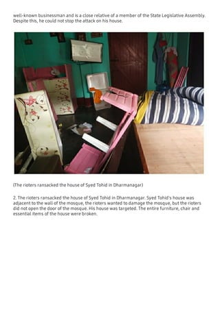 well-known businessman and is a close relative of a member of the State Legislative Assembly.
Despite this, he could not stop the attack on his house.
(The rioters ransacked the house of Syed Tohid in Dharmanagar)
2. The rioters ransacked the house of Syed Tohid in Dharmanagar. Syed Tohid's house was
adjacent to the wall of the mosque, the rioters wanted to damage the mosque, but the rioters
did not open the door of the mosque. His house was targeted. The entire furniture, chair and
essential items of the house were broken.
 