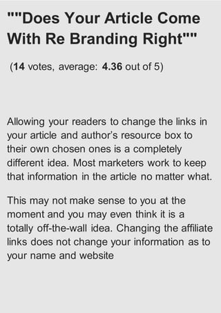 ""Does Your Article Come
With Re Branding Right""
(14 votes, average: 4.36 out of 5)
Allowing your readers to change the links in
your article and author’s resource box to
their own chosen ones is a completely
different idea. Most marketers work to keep
that information in the article no matter what.
This may not make sense to you at the
moment and you may even think it is a
totally off-the-wall idea. Changing the affiliate
links does not change your information as to
your name and website
 