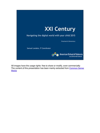 XXI Century
Navigating the digital world with your child 2015
Preschool & Elementary
Samuel Landete, IT Coordinator
All images have the usage rights: free to share or modify, even commercially
The content of this presentation has been mainly extracted from Common Sense
Media
 