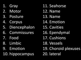1. Gray           11. Seahorse
2. Motor          12. Name
3. Posture        13. Name
4. Corpus         14. Emotion
5. Diencephalon   15. Cavities
6. Commissures    16. Ependymal
7. Food           17. Cushions
8. Limbic         18. Vessels
9. Emotion        19. Choroid plexuses
10. hippocampus   20. lateral
 