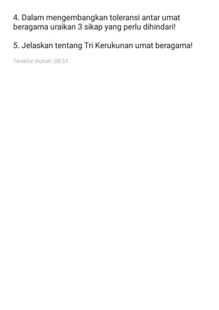 4. Dalam mengembangkan toleransi antar umat
beragama uraikan 3 sikap yang perlu dihindari!
5. Jelaskan tentang Tri Kerukunan umat beragama!
Terakhir diubah: 08:53
 
