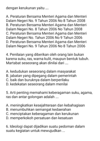 dengan kerukunan yaitu ….
A. Peraturan Bersama Menteri Agama dan Menteri
Dalam Negeri No. 9 Tahun 2006 No 8 Tahun 2008
B. Peraturan Bersama Menteri Agama dan Menteri
Dalam Negeri No. 8 Tahun 2006 No Tahun 2008
C. Peraturan Bersama Menteri Agama dan Menteri
Dalam Negeri No. Tahun 2006 No 9 Tahun 2006
D. Peraturan Bersama Menteri Agama dan Menteri
Dalam Negeri No. 9 Tahun 2006 No 8 Tahun 2006
4. Penilaian yang diberikan oleh orang lain bukan
karena suku, ras, warna kulit, maupun bentuk tubuh.
Martabat seseorang akan dinilai dari ….
A. kedudukan seseorang dalam masyarakat
B. jabatan yang dipegang dalam pemerintah
C. baik dan buruknya dalam berperilaku
D. kedekatan seseorang dalam menilai
5. Arti penting memahami keberagaman suku, agama,
ras dan antar golongan adalah ….
A. meningkatkan kesejahteraan dan kebahagiaan
B. menumbuhkan semangat kedaerahan
C. menciptakan keberagaman dan kerukunan
D. memperkokoh persatuan dan kesatuan
6. Ideologi dapat dijadikan suatu pedoman dalam
suatu kegiatan untuk mewujudkan ...
 
