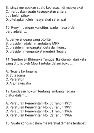 B. isinya merupakan suatu kebiasaan di masyarakat
C. merupakan suatu kesepakatan antara
dua belah pihak
D. ditetapkan oleh masyarakat setempat
10. Penyimpangan konstitusi pada masa orde
baru adalah ...
A. penyelenggara yang otoriter
B. presiden adalah mandataris MPR
C. presiden mengangkat duta dan konsul
D. presiden mengangkat menteri Negara
11. Semboyan Bhinneka Tunggal Ika diambil dari kata
yang ditulis oleh Mpu Tantular dalam buku ….
A. Negara kertagama
B. Sutasoma
C. Pararaton
D. Arjunawiwaha
12. Landasan hukum tentang lambang negara
diatur dalam ….
A. Peraturan Pemerintah No. 66 Tahun 1951
B. Peraturan Pemerintah No. 65 Tahun 1951
C. Peraturan Pemerintah No. 51 Tahun 1966
D. Peraturan Pemerintah No. 52 Tahun 1966
13. Suatu kondisi dalam masyarakat dimana terdapat
 