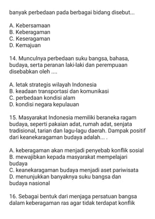 banyak perbedaan pada berbagai bidang disebut...
A. Kebersamaan
B. Keberagaman
C. Keseragaman
D. Kemajuan
14. Munculnya perbedaan suku bangsa, bahasa,
budaya, serta peranan laki-laki dan perempuaan
disebabkan oleh ....
A. letak strategis wilayah Indonesia
B. keadaan transportasi dan komunikasi
C. perbedaan kondisi alam
D. kondisi negara kepulauan
15. Masyarakat Indonesia memiliki beraneka ragam
budaya, seperti pakaian adat, rumah adat, senjata
tradisional, tarian dan lagu-lagu daerah. Dampak positif
dari keanekaragaman budaya adalah... .
A. keberagaman akan menjadi penyebab konﬂik sosial
B. mewajibkan kepada masyarakat mempelajari
budaya
C. keanekaragaman budaya menjadi aset pariwisata
D. menunjukkan banyaknya suku bangsa dan
budaya nasional
16. Sebagai bentuk dari menjaga persatuan bangsa
dalam keberagaman ras agar tidak terdapat konﬂik
 