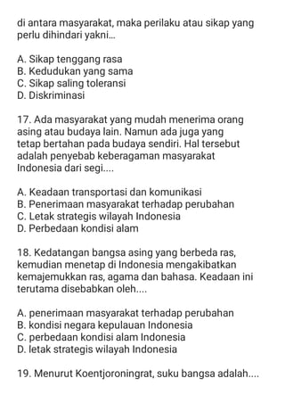di antara masyarakat, maka perilaku atau sikap yang
perlu dihindari yakni…
A. Sikap tenggang rasa
B. Kedudukan yang sama
C. Sikap saling toleransi
D. Diskriminasi
17. Ada masyarakat yang mudah menerima orang
asing atau budaya lain. Namun ada juga yang
tetap bertahan pada budaya sendiri. Hal tersebut
adalah penyebab keberagaman masyarakat
Indonesia dari segi....
A. Keadaan transportasi dan komunikasi
B. Penerimaan masyarakat terhadap perubahan
C. Letak strategis wilayah Indonesia
D. Perbedaan kondisi alam
18. Kedatangan bangsa asing yang berbeda ras,
kemudian menetap di Indonesia mengakibatkan
kemajemukkan ras, agama dan bahasa. Keadaan ini
terutama disebabkan oleh....
A. penerimaan masyarakat terhadap perubahan
B. kondisi negara kepulauan Indonesia
C. perbedaan kondisi alam Indonesia
D. letak strategis wilayah Indonesia
19. Menurut Koentjoroningrat, suku bangsa adalah....
 
