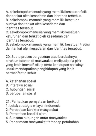 A. sekelompok manusia yang memiliki kesatuan ﬁsik
dan terikat oleh kesadaran dan identitas tersebut.
B. sekelompok manusia yang memiliki kesatuan
budaya dan terikat oleh kesadaran dan
identitas tersebut.
C. sekelompok manusia yang memiliki kesatuan
keturunan dan terikat oleh kesadaran dan
identitas tersebut.
D. sekelompok manusia yang memiliki kesatuan tradisi
dan terikat oleh kesadaran dan identitas tersebut.
20. Suatu proses pergeseran atau berubahnya
struktur tatanan di masyarakat, meliputi pola pikir
yang lebih inovatif, sikap serta kehidupan sosialnya
untuk mendapatkan penghidupan yang lebih
bermanfaat disebut ….
A. ketahanan sosial
B. interaksi sosial
C. hubungan sosial
D. perubahan sosial
21. Perhatikan pernyataan berikut!
1. Letak strategis wilayah Indonesia
2. Perbedaan karakter masyarakat
3. Perbedaan kondisi alam
4. Suasana hubungan antar masyarakat
5. Penerimaan masyarakat terhadap perubahan
 