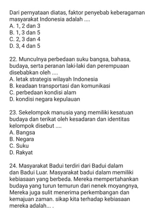 Dari pernyataan diatas, faktor penyebab keberagaman
masyarakat Indonesia adalah ....
A. 1, 2 dan 3
B. 1, 3 dan 5
C. 2, 3 dan 4
D. 3, 4 dan 5
22. Munculnya perbedaan suku bangsa, bahasa,
budaya, serta peranan laki-laki dan perempuaan
disebabkan oleh ....
A. letak strategis wilayah Indonesia
B. keadaan transportasi dan komunikasi
C. perbedaan kondisi alam
D. kondisi negara kepulauan
23. Sekelompok manusia yang memiliki kesatuan
budaya dan terikat oleh kesadaran dan identitas
kelompok disebut ....
A. Bangsa
B. Negara
C. Suku
D. Rakyat
24. Masyarakat Badui terdiri dari Badui dalam
dan Badui Luar. Masyarakat badui dalam memiliki
kebiasaan yang berbeda. Mereka mempertahankan
budaya yang turun temurun dari nenek moyangnya,
Mereka juga sulit menerima perkembangan dan
kemajuan zaman. sikap kita terhadap kebiasaan
mereka adalah... .
 
