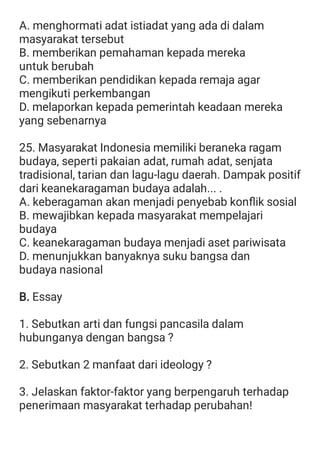 A. menghormati adat istiadat yang ada di dalam
masyarakat tersebut
B. memberikan pemahaman kepada mereka
untuk berubah
C. memberikan pendidikan kepada remaja agar
mengikuti perkembangan
D. melaporkan kepada pemerintah keadaan mereka
yang sebenarnya
25. Masyarakat Indonesia memiliki beraneka ragam
budaya, seperti pakaian adat, rumah adat, senjata
tradisional, tarian dan lagu-lagu daerah. Dampak positif
dari keanekaragaman budaya adalah... .
A. keberagaman akan menjadi penyebab konﬂik sosial
B. mewajibkan kepada masyarakat mempelajari
budaya
C. keanekaragaman budaya menjadi aset pariwisata
D. menunjukkan banyaknya suku bangsa dan
budaya nasional
B. Essay
1. Sebutkan arti dan fungsi pancasila dalam
hubunganya dengan bangsa ?
2. Sebutkan 2 manfaat dari ideology ?
3. Jelaskan faktor-faktor yang berpengaruh terhadap
penerimaan masyarakat terhadap perubahan!
 