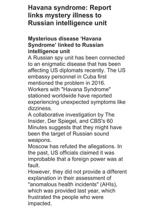 Havana syndrome: Report
links mystery illness to
Russian intelligence unit
Mysterious disease ‘Havana
Syndrome’ linked to Russian
intelligence unit
A Russian spy unit has been connected
to an enigmatic disease that has been
affecting US diplomats recently. The US
embassy personnel in Cuba first
mentioned the problem in 2016.
Workers with "Havana Syndrome"
stationed worldwide have reported
experiencing unexpected symptoms like
dizziness.
A collaborative investigation by The
Insider, Der Spiegel, and CBS's 60
Minutes suggests that they might have
been the target of Russian sound
weapons.
Moscow has refuted the allegations. In
the past, US officials claimed it was
improbable that a foreign power was at
fault.
However, they did not provide a different
explanation in their assessment of
"anomalous health incidents" (AHIs),
which was provided last year, which
frustrated the people who were
impacted.
 