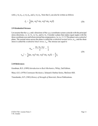 CVEN 5768 - Lecture Notes 3 Page 11
© B. Amadei
(28)
(29)
with sx=Fx-Fm, sy=Fy-Fm, and sz=Fz-Fm. Note that J2 can also be written as follows
2.9 Octahedral Stresses
Let assume that the x, y, and z directions of the x,y,z coordinate system coincide with the principal
stress directions, i.e. Fx=F1, Fy=F2, and Fz=F3. Consider a plane that makes equal angles with the
three coordinate axes and whose normal has components n1=n2=n3=1/%3.Thisplane is an octahedral
plane. The normal stress across the plane is called the octahedral normal stress, Foct, and the shear
stress is called the octahedral shear stress, Joct. The stresses are equal to
2.10 References
Goodman, R.E. (1989) Introduction to Rock Mechanics, Wiley, 2nd Edition.
Mase, G.E. (1970) Continuum Mechanics, Schaum's Outline Series, McGraw-Hill.
Timoshenko, S.P. (1983) History of Strength of Materials, Dover Publications.
 
