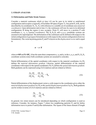 CVEN 5768 - Lecture Notes 3 Page 12
© B. Amadei
(31)
(32)
(33)
3. STRAIN ANALYSIS
3.1 Deformation and Finite Strain Tensors
Consider a material continuum which at time t=0 can be seen in its initial or undeformed
configuration and occupies a region Ro of Euclidian 3D-space (Figure 7). Any point Po in Ro can be
described by its coordinates X1, X2, X3 with reference to a suitable set of coordinate axes (material
coordinates). Upon deformation and at time t=t, the continuum will now be seen in its deformed
configuration, R being the region it now occupies. Point Po will move to a position P with
coordinates x1, x2, x3 (spatial coordinates). The X1,X2,X3 and x1,x2,x3 coordinate systems are
assumed to be superimposed. The deformation of the continuum can be defined with respect to the
initialconfiguration(Lagrangian formulation) or with respect to the current configuration (Eulerian
formulation). The vector u joining points Po and P is known as the displacement vector and is equal
to
where x=OP and X=OPo. It has the same three components u1, u2 and u3 in the x1,x2,x3 and X1,X2,X3
coordinate systems (since both coordinate systems are assumed to coincide).
Partial differentiation of the spatial coordinates with respect to the material coordinates Mxi/MXj
defines the material deformation gradient. Likewise, partial differentiation of the material
coordinates with respect to the spatial coordinates MXi/Mxj defines the spatial deformation gradient.
Both gradients can be expressed using (3x3) matrices and are related as follows
Partial differentiation of the displacement vector ui with respect to the coordinates gives either the
material displacement gradient Mui/MXj or the spatial displacement gradient Mui/Mxj. Both gradients
can be written in terms of (3x3) matrices and are related as follows
In general, two strain tensors can be introduced depending on which configuration is used as
reference. Consider, for instance, Figure 7 where two neighboring particles Po and Qo before
deformation move to points P and Q after deformation. The square of the linear element of length
 