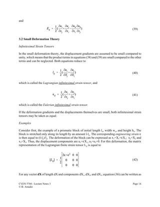 CVEN 5768 - Lecture Notes 3 Page 14
© B. Amadei
(39)
(40)
(41)
(42)
and
3.2 Small Deformation Theory
Infinitesimal Strain Tensors
In the small deformation theory, the displacement gradients are assumed to be small compared to
unity, which means that the product terms in equations (38) and (39) are small compared to the other
terms and can be neglected. Both equations reduce to
which is called the Lagrangian infinitesimal strain tensor, and
which is called the Eulerian infinitesimal strain tensor.
If the deformation gradients and the displacements themselves are small, both infinitesimal strain
tensors may be taken as equal.
Examples
Consider first, the example of a prismatic block of initial length lo, width wo, and height ho. The
block is stretched only along its length by an amount l-lo. The corresponding engineering strain ,
is then equal to (l-lo)/lo. The deformation of the block can be expressed as x1=X1+,X1; x2=X2 and
x3=X3. Thus, the displacement components are u1=,X1, u2=u3=0. For this deformation, the matrix
representation of the Lagrangian finite strain tensor Lij is equal to
For any vector dX of length dX and components dX1, dX2, and dX3, equation (36) can be written as
 