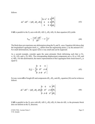CVEN 5768 - Lecture Notes 3 Page 15
© B. Amadei
(43)
(44)
(45)
(46)
follows
If dX is parallel to the X1-axis with dX1=dX=lo, dX2=dX3=0, then equation (43) yields
The block does not experience any deformation along the X2 and X3 -axes. Equation (44) shows that
the longitudinal Lagrangian strain, ,lag, differs from the engineering strain, ,, by the amount 0.5,2
.
For small deformations, the square term is very small and can be neglected.
As a second example, consider again the same prismatic block deforming such that x1=X1;
x2=X2+AX3 and x3=X3+BX2. The corresponding displacement components are u1=0; u2=AX3 and
u3=BX2. For this deformation, the matrix representation of the Lagrangian finite strain tensor Lij is
equal to
For any vector dX of length dX and components dX1, dX2, and dX3, equation (36) can be written as
follows
If dX is parallel to the X1-axis with dX1=dX=lo, dX2=dX3=0, then dx=dX, i.e the prismatic block
does not deform in the X1 direction.
 