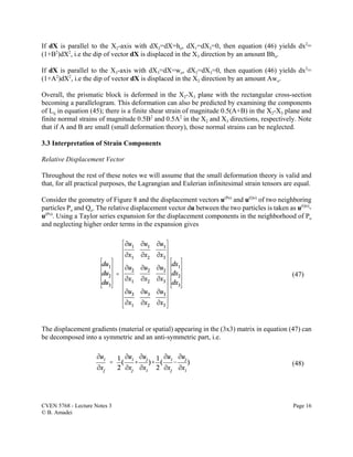 CVEN 5768 - Lecture Notes 3 Page 16
© B. Amadei
(47)
(48)
If dX is parallel to the X2-axis with dX2=dX=ho, dX1=dX3=0, then equation (46) yields dx2
=
(1+B2
)dX2
, i.e the dip of vector dX is displaced in the X3 direction by an amount Bho.
If dX is parallel to the X3-axis with dX3=dX=wo, dX2=dX3=0, then equation (46) yields dx2
=
(1+A2
)dX2
, i.e the dip of vector dX is displaced in the X2 direction by an amount Awo.
Overall, the prismatic block is deformed in the X2-X3 plane with the rectangular cross-section
becoming a parallelogram. This deformation can also be predicted by examining the components
of Lij in equation (45); there is a finite shear strain of magnitude 0.5(A+B) in the X2-X3 plane and
finite normal strains of magnitude 0.5B2
and 0.5A2
in the X2 and X3 directions, respectively. Note
that if A and B are small (small deformation theory), those normal strains can be neglected.
3.3 Interpretation of Strain Components
Relative Displacement Vector
Throughout the rest of these notes we will assume that the small deformation theory is valid and
that, for all practical purposes, the Lagrangian and Eulerian infinitesimal strain tensors are equal.
Consider the geometry of Figure 8 and the displacement vectors u(Po)
and u(Qo)
of two neighboring
particles Po and Qo. The relative displacement vector du between the two particles is taken as u(Qo)
-
u(Po)
. Using a Taylor series expansion for the displacement components in the neighborhood of Po
and neglecting higher order terms in the expansion gives
The displacement gradients (material or spatial) appearing in the (3x3) matrix in equation (47) can
be decomposed into a symmetric and an anti-symmetric part, i.e.
 